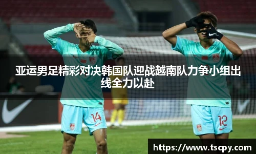 亚运男足精彩对决韩国队迎战越南队力争小组出线全力以赴